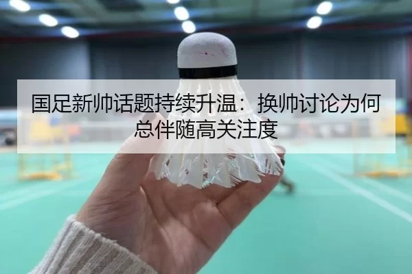 国足新帅话题持续升温：换帅讨论为何总伴随高关注度